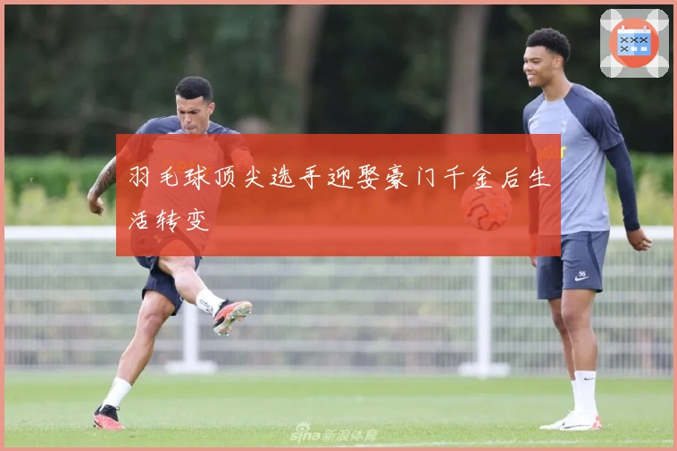 羽毛球顶尖选手迎娶豪门千金后生活转变