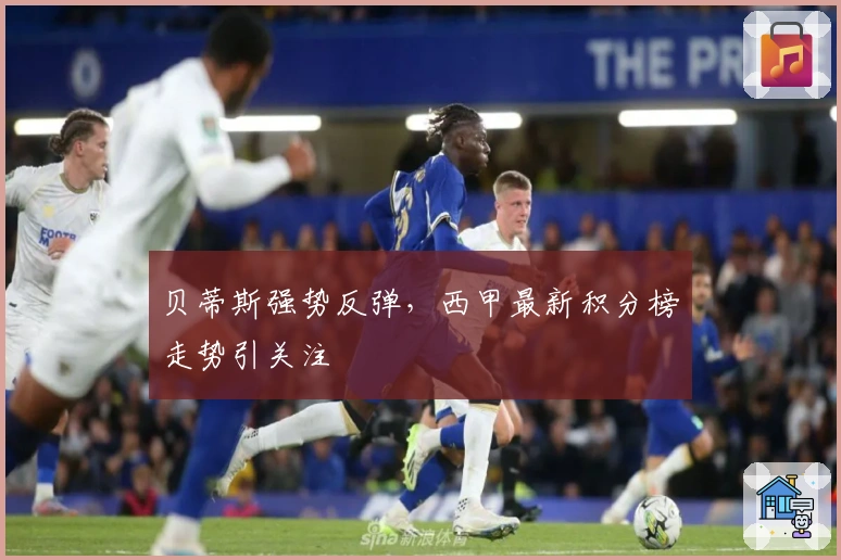 贝蒂斯强势反弹，西甲最新积分榜走势引关注