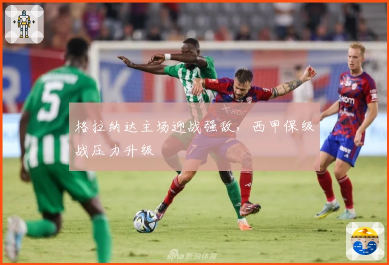 格拉纳达主场迎战强敌，西甲保级战压力升级