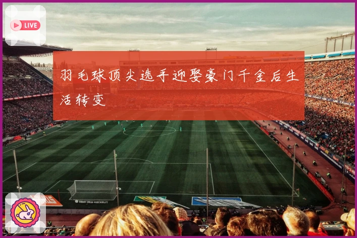 羽毛球顶尖选手迎娶豪门千金后生活转变