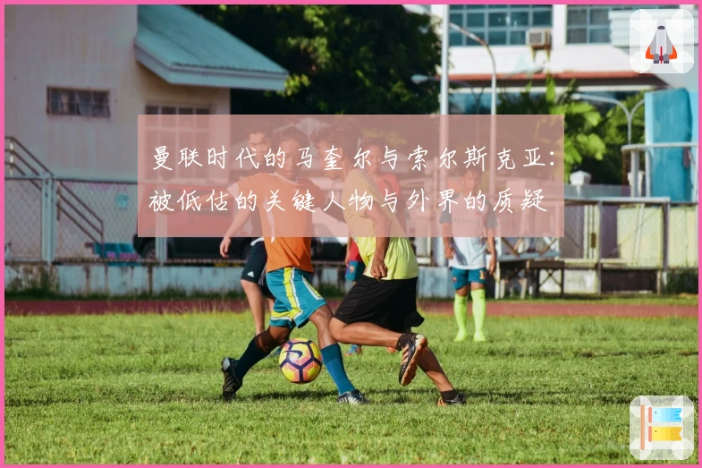 曼联时代的马奎尔与索尔斯克亚：被低估的关键人物与外界的质疑