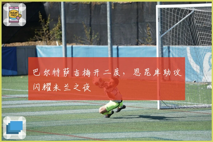 巴尔特萨吉梅开二度，恩昆库助攻闪耀米兰之夜