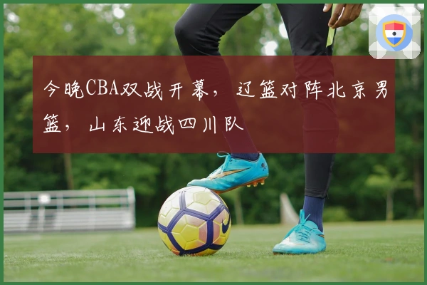 今晚CBA双战开幕，辽篮对阵北京男篮，山东迎战四川队