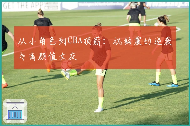 从小角色到CBA顶薪：祝铭震的逆袭与高颜值女友