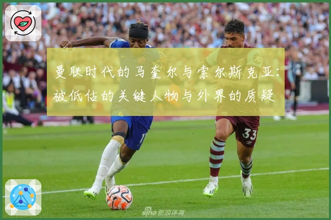 曼联时代的马奎尔与索尔斯克亚：被低估的关键人物与外界的质疑