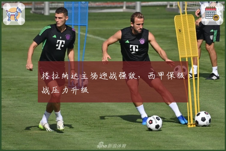 格拉纳达主场迎战强敌，西甲保级战压力升级