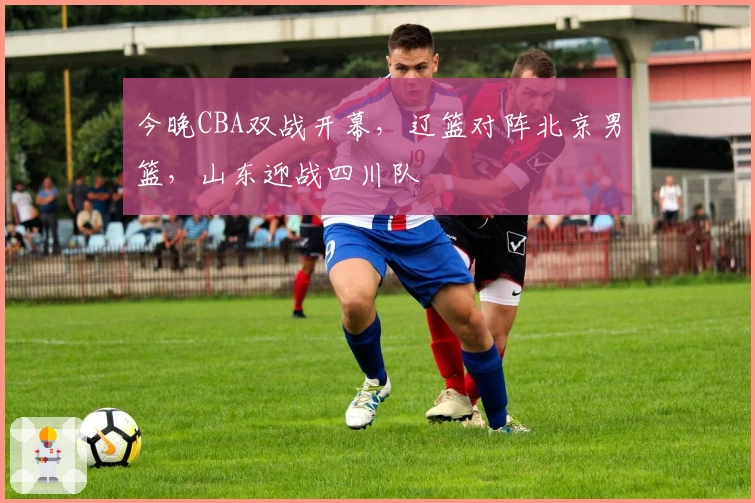 今晚CBA双战开幕，辽篮对阵北京男篮，山东迎战四川队